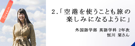 2.「空港を使うことも旅の楽しみになるように」外国語学部 英語学科 2年次 恒川 栞さん