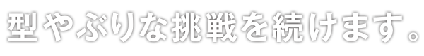 型やぶりな挑戦を続けます。