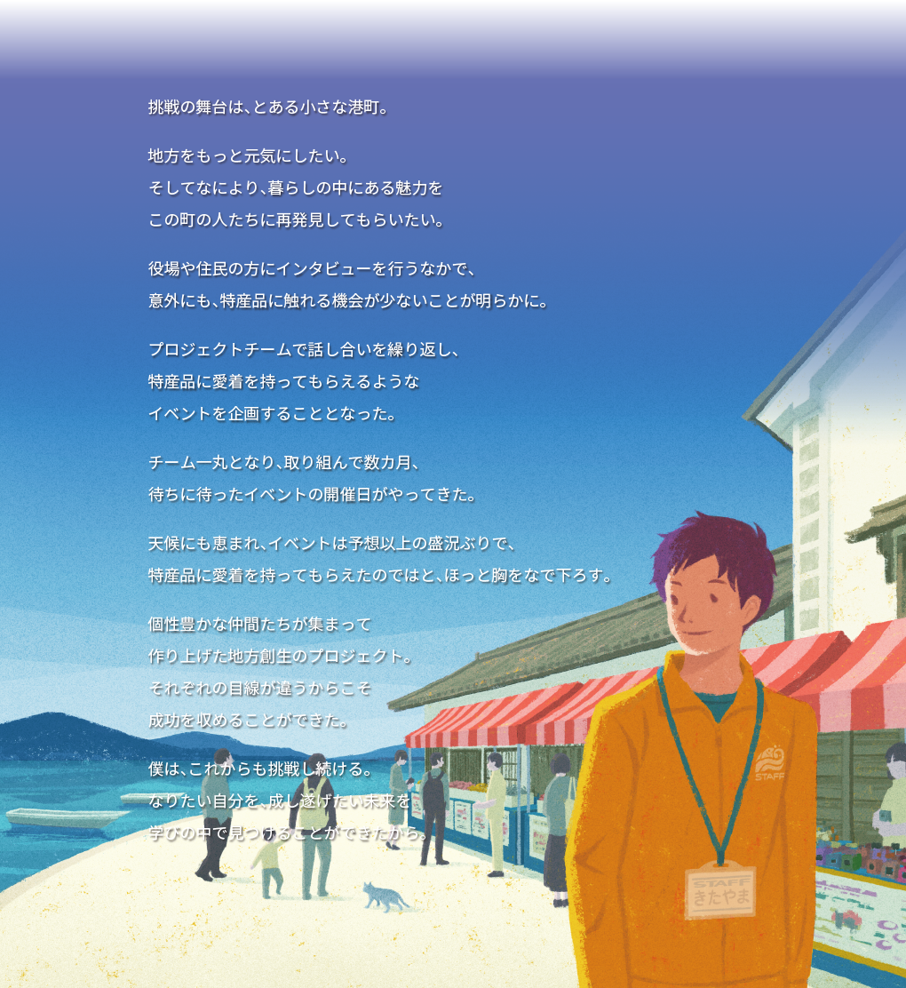 挑戦の舞台は、とある小さな港町。 地方をもっと元気にしたい。 そしてなにより、暮らしの中にある魅力を この町の人たちに再発見してもらいたい。 役場や住民の方にインタビューを行うなかで、 意外にも、特産品に触れる機会が少ないことが明らかに。 プロジェクトチームで話し合いを繰り返し、 特産品に愛着を持ってもらえるような イベントを企画することとなった。 チーム一丸となり、取り組んで数カ月、 待ちに待ったイベントの開催日がやってきた。 天候にも恵まれ、イベントは予想以上の盛況ぶりで、 特産品に愛着を持ってもらえたのではと、ほっと胸をなで下ろす。 個性豊かな仲間たちが集まって 作り上げた地方創生のプロジェクト。 それぞれの目線が違うからこそ 成功を収めることができた。 僕は、これからも挑戦し続ける。 なりたい自分を、成し遂げたい未来を 学びの中で見つけることができたから。