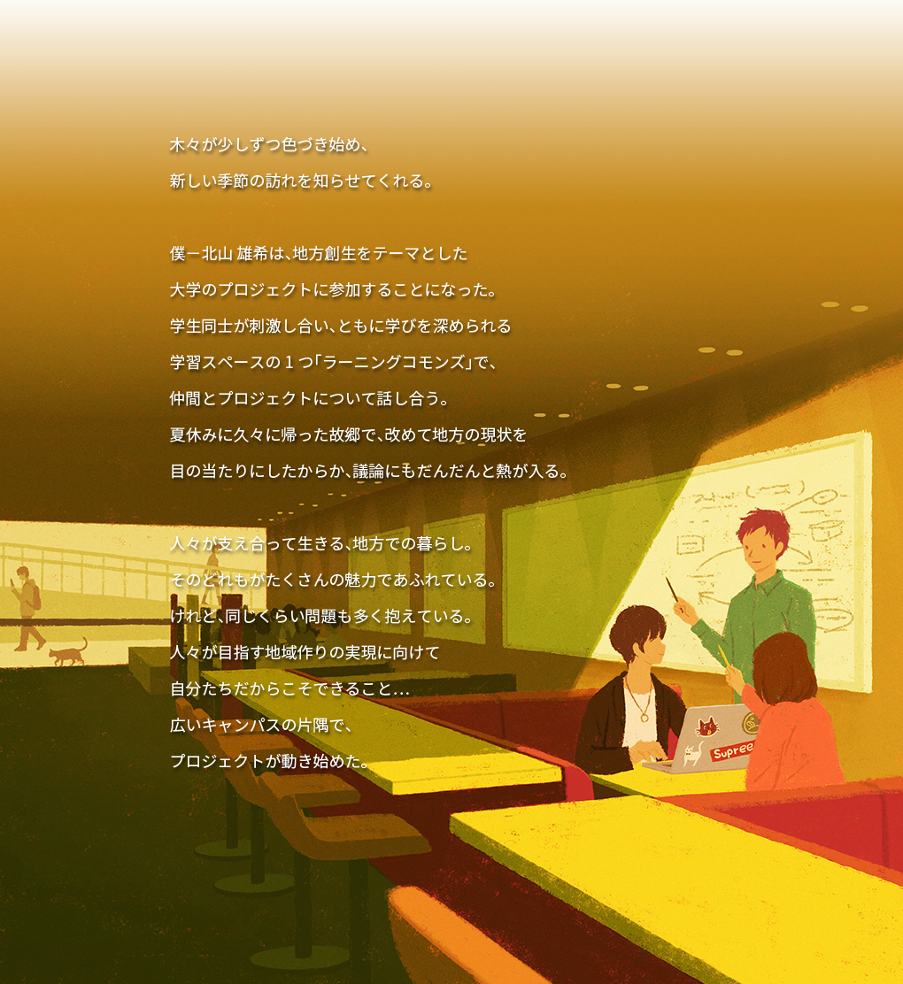 木々が少しずつ色づき始め、 新しい季節の訪れを知らせてくれる。 僕-北山 雄希は、地方創生をテーマとした 大学のプロジェクトに参加することになった。 学生同士が刺激し合い、ともに学びを深められる 学習スペースの1つ「ラーニングコモンズ」で、 仲間とプロジェクトについて話し合う。 夏休みに久々に帰った故郷で、改めて地方の現状を 目の当たりにしたからか、議論にもだんだんと熱が入る。 人々が支え合って生きる、地方での暮らし。 そのどれもがたくさんの魅力であふれている。 けれど、同じくらい問題も多く抱えている。 人々が目指す地域作りの実現に向けて 自分たちだからこそできること… 広いキャンパスの片隅で、 プロジェクトが動き始めた。