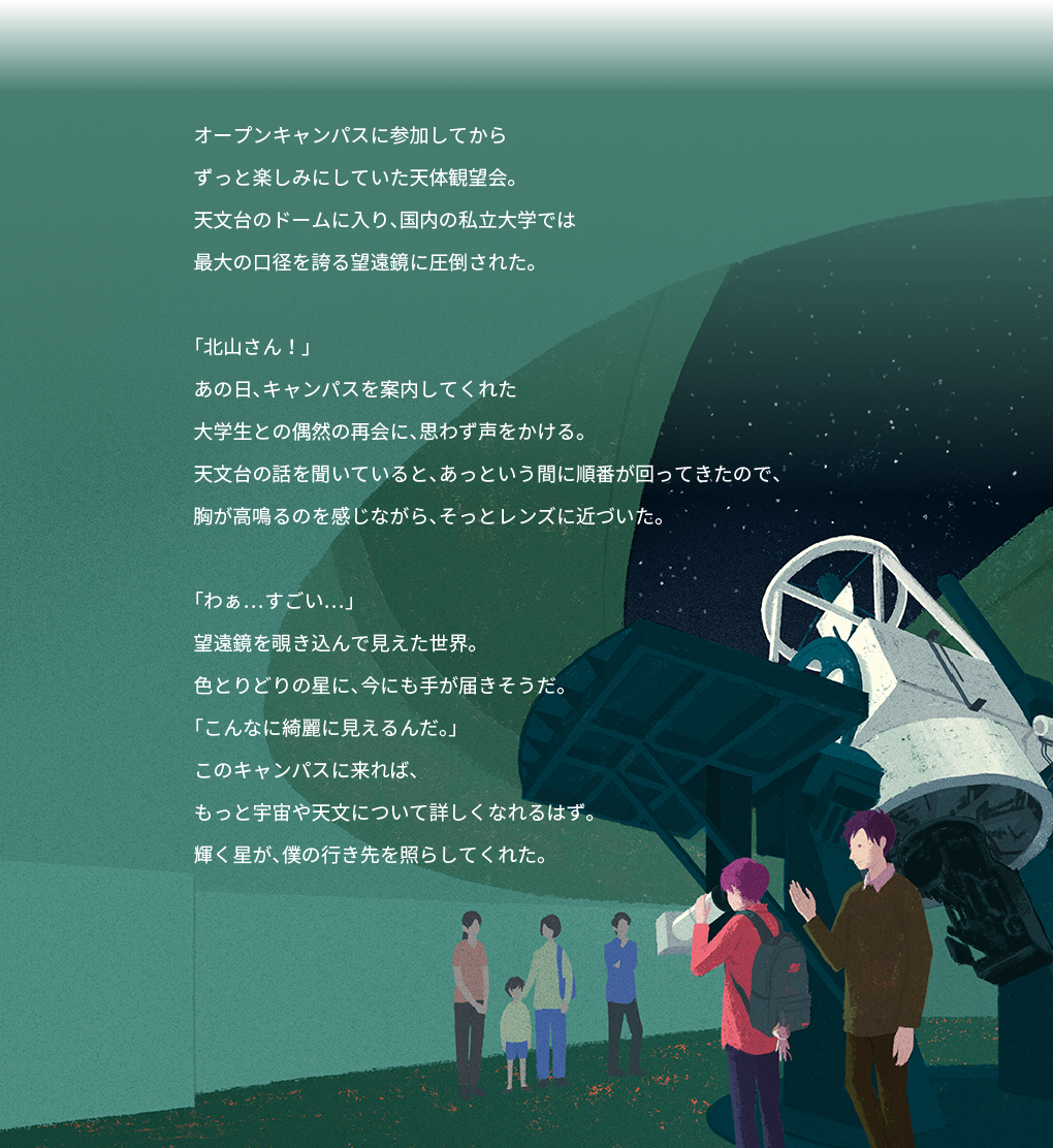 オープンキャンパスに参加してから ずっと楽しみにしていた天体観望会。 天文台のドームに入り、国内の私立大学では 最大の口径を誇る望遠鏡に圧倒された。 「北山さん!」 あの日、キャンパスを案内してくれた 大学生との偶然の再会に、思わず声をかける。 天文台の話を聞いていると、あっという間に順番が回ってきたので、 胸が高鳴るのを感じながら、そっとレンズに近づいた。 「わぁ…すごい…」 望遠鏡を覗き込んで見えた世界。 色とりどりの星に、今にも手が届きそうだ。 「こんなに綺麗に見えるんだ。」 このキャンパスに来れば、 もっと宇宙や天文について詳しくなれるはず。 輝く星が、僕の行き先を照らしてくれた。