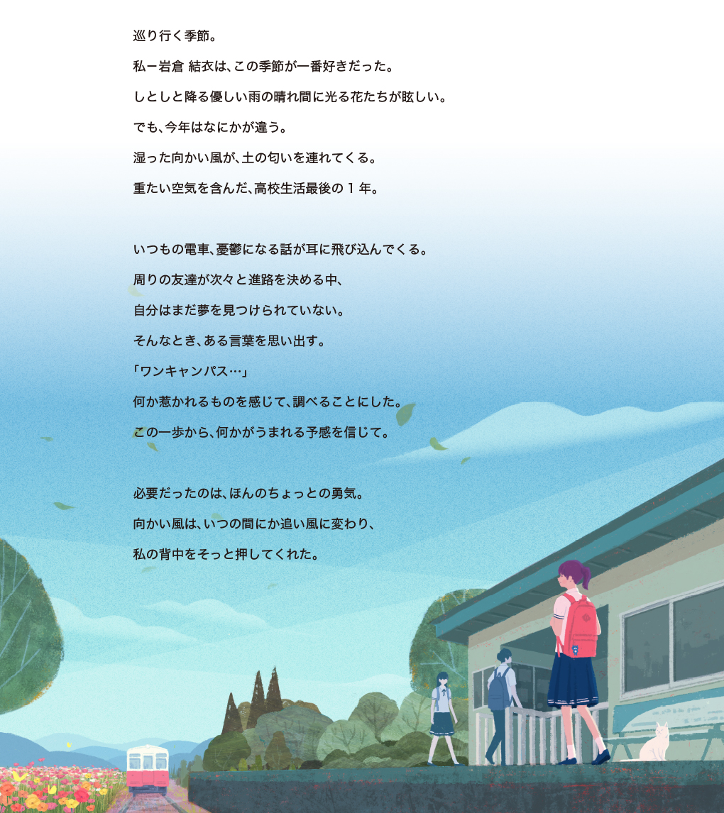 巡り行く季節。私-岩倉 結衣は、この季節が一番好きだった。しとしと降る優しい雨の晴れ間に光る花たちが眩しい。でも、今年はなにかが違う。湿った向かい風が、土の匂いを連れてくる。重たい空気を含んだ、高校生活最後の1年。いつもの電車、憂鬱になる話が耳に飛び込んでくる。周りの友達が次々と進路を決める中、自分はまだ夢を見つけられていない。そんなとき、ある言葉を思い出す。「ワンキャンパス…」何か惹かれるものを感じて、調べることにした。この一歩から、何かがうまれる予感を信じて。必要だったのは、ほんのちょっとの勇気。向かい風は、いつの間にか追い風に変わり、私の背中をそっと押してくれた。