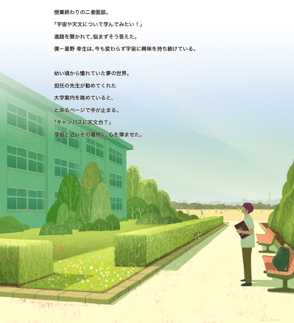 授業終わりの二者面談。「宇宙や天文について学んでみたい!」進路を聞かれて、悩まずそう答えた。僕-星野 幸生は、今も変わらず宇宙に興味を持ち続けている。幼い頃から憧れていた夢の世界。担任の先生が勧めてくれた大学案内を眺めていると、とあるページで手が止まる。「キャンパスに天文台?」宇宙と近いその場所に、心を弾ませた。