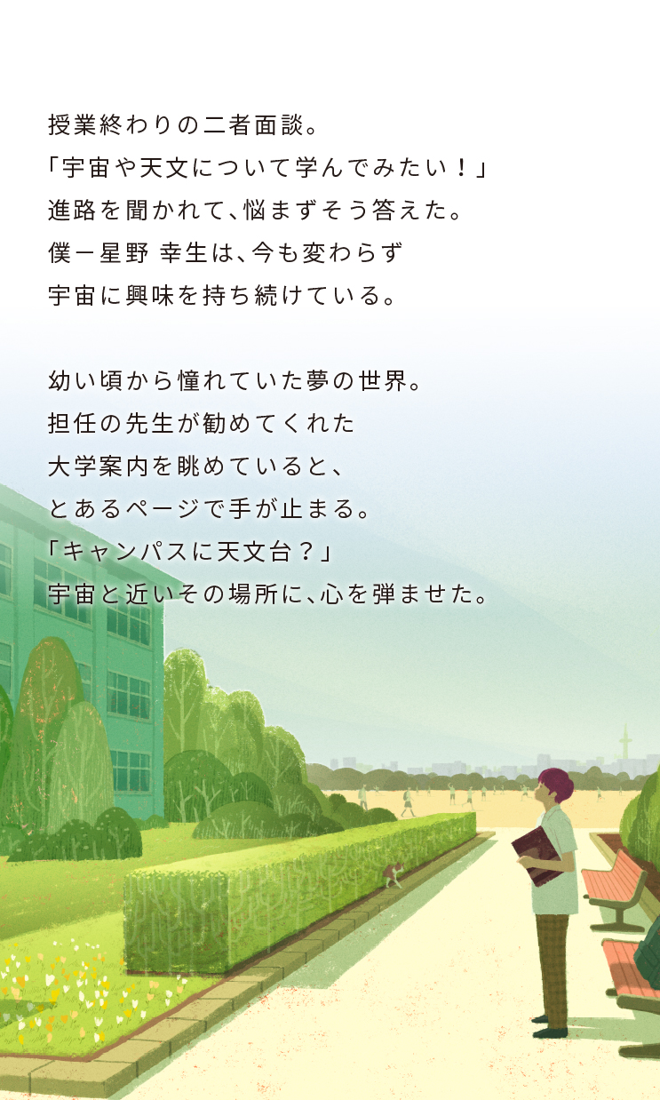 授業終わりの二者面談。「宇宙や天文について学んでみたい!」進路を聞かれて、悩まずそう答えた。僕-星野 幸生は、今も変わらず宇宙に興味を持ち続けている。幼い頃から憧れていた夢の世界。担任の先生が勧めてくれた大学案内を眺めていると、とあるページで手が止まる。「キャンパスに天文台?」宇宙と近いその場所に、心を弾ませた。