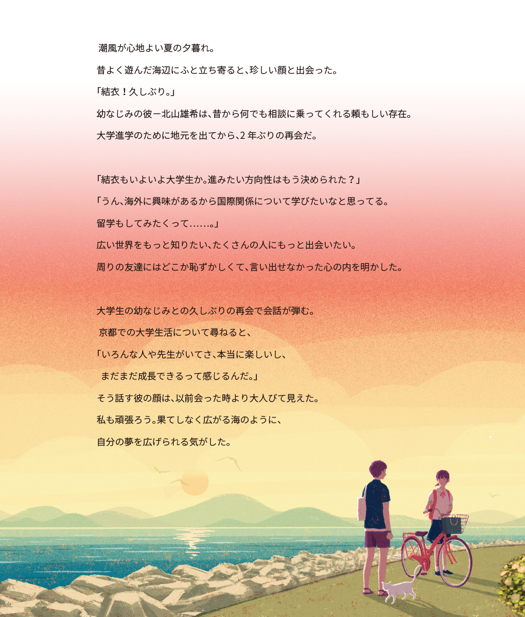 潮風が心地よい夏の夕暮れ。昔よく遊んだ海辺にふと立ち寄ると、珍しい顔と出会った。「結衣!久しぶり。」幼なじみの彼-北山雄希は、昔から何でも相談に乗ってくれる頼もしい存在。大学進学のために地元を出てから、2年ぶりの再会だ。「結衣もいよいよ大学生か。進みたい方向性はもう決められた?」「うん、海外に興味があるから国際関係について学びたいなと思ってる。留学もしてみたくって……。」 広い世界をもっと知りたい、たくさんの人にもっと出会いたい。周りの友達にはどこか恥ずかしくて、言い出せなかった心の内を明かした。大学生の幼なじみとの久しぶりの再会で会話が弾む。 京都での大学生活について尋ねると、「いろんな人や先生がいてさ、本当に楽しいし、 まだまだ成長できるって感じるんだ。」そう話す彼の顔は、以前会った時より大人びて見えた。私も頑張ろう。果てしなく広がる海のように、 自分の夢を広げられる気がした。