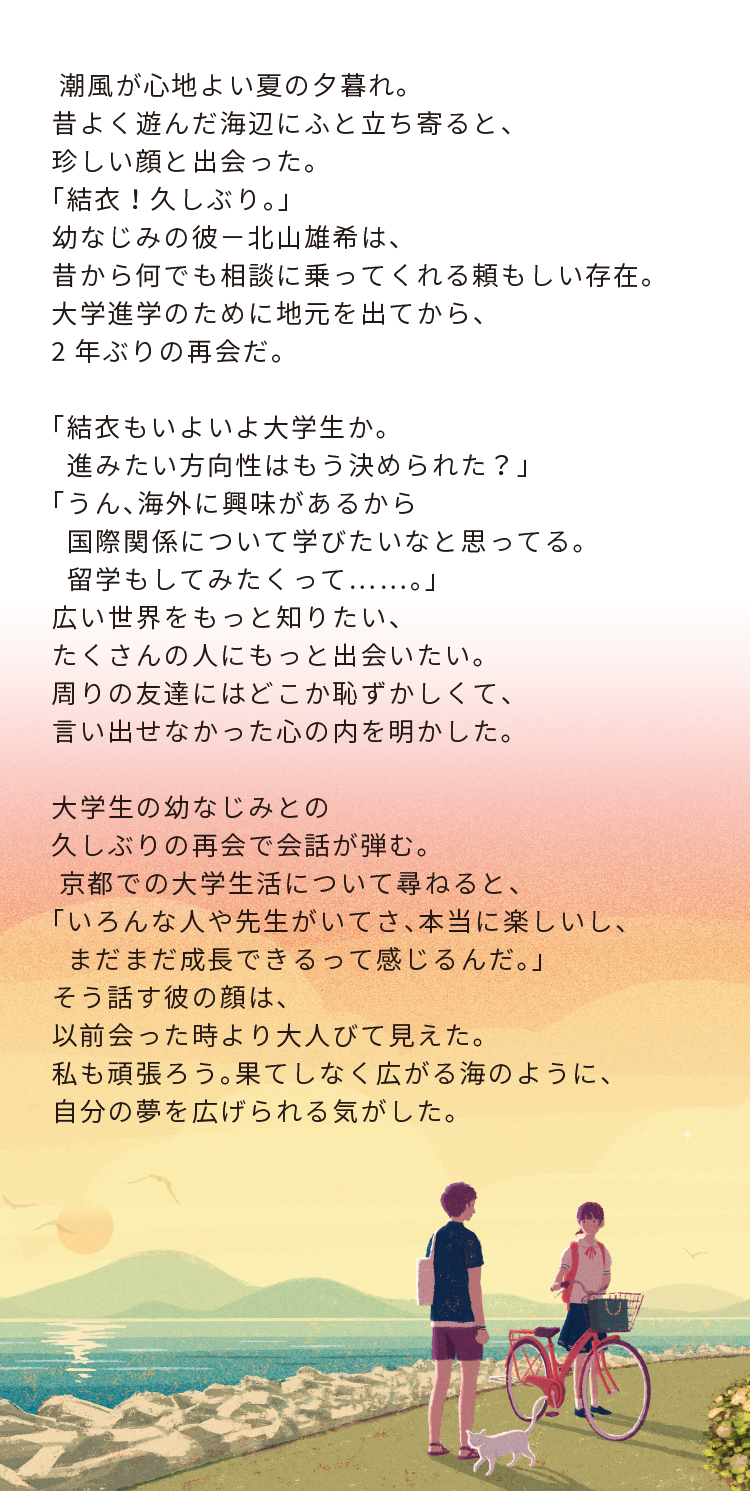 潮風が心地よい夏の夕暮れ。昔よく遊んだ海辺にふと立ち寄ると、珍しい顔と出会った。「結衣!久しぶり。」幼なじみの彼-北山雄希は、昔から何でも相談に乗ってくれる頼もしい存在。大学進学のために地元を出てから、2年ぶりの再会だ。「結衣もいよいよ大学生か。進みたい方向性はもう決められた?」「うん、海外に興味があるから国際関係について学びたいなと思ってる。留学もしてみたくって……。」 広い世界をもっと知りたい、たくさんの人にもっと出会いたい。周りの友達にはどこか恥ずかしくて、言い出せなかった心の内を明かした。大学生の幼なじみとの久しぶりの再会で会話が弾む。 京都での大学生活について尋ねると、「いろんな人や先生がいてさ、本当に楽しいし、 まだまだ成長できるって感じるんだ。」そう話す彼の顔は、以前会った時より大人びて見えた。私も頑張ろう。果てしなく広がる海のように、 自分の夢を広げられる気がした。