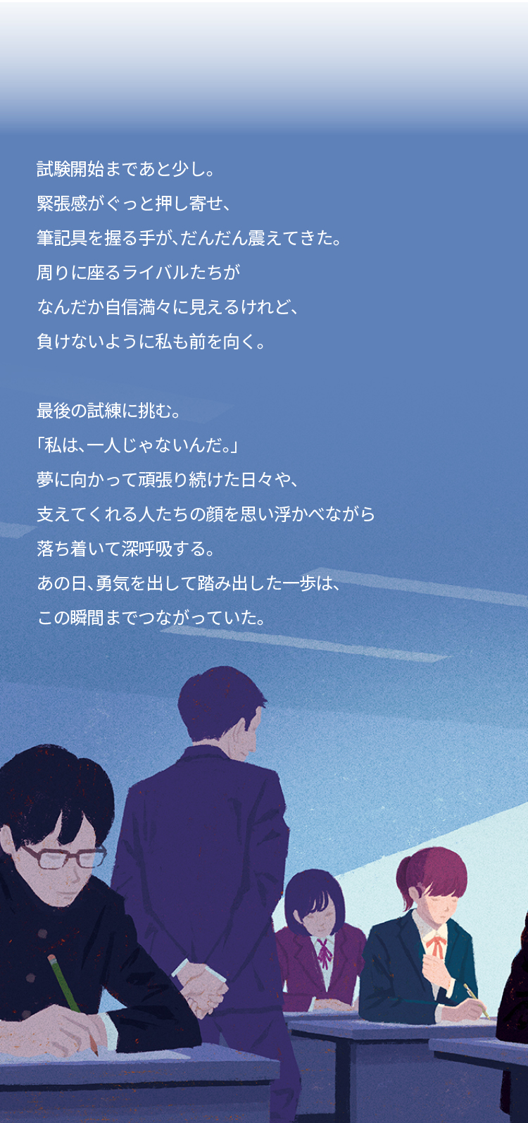 足跡は、確かな道となる。 試験開始まであと少し。 緊張感がぐっと押し寄せ、 筆記具を握る手が、だんだん震えてきた。 周りに座るライバルたちが なんだか自信満々に見えるけれど、 負けないように私も前を向く。 最後の試練に挑む。 「私は、一人じゃないんだ。」 夢に向かって頑張り続けた日々や、 支えてくれる人たちの顔を思い浮かべながら 落ち着いて深呼吸する。 あの日、勇気を出して踏み出した一歩は、 この瞬間までつながっていた。