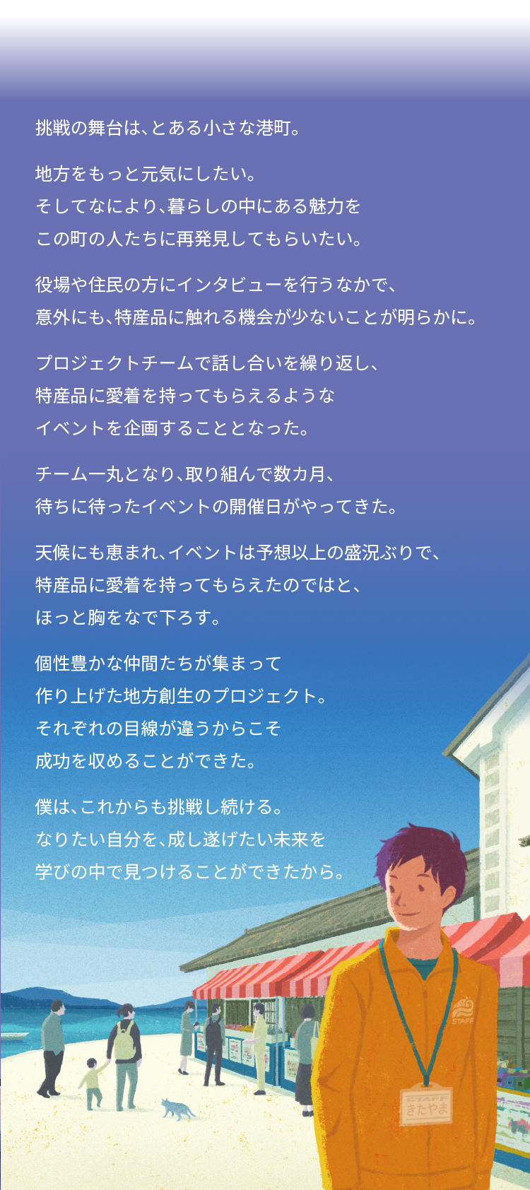 挑戦の舞台は、とある小さな港町。 地方をもっと元気にしたい。 そしてなにより、暮らしの中にある魅力を この町の人たちに再発見してもらいたい。 役場や住民の方にインタビューを行うなかで、 意外にも、特産品に触れる機会が少ないことが明らかに。 プロジェクトチームで話し合いを繰り返し、 特産品に愛着を持ってもらえるような イベントを企画することとなった。 チーム一丸となり、取り組んで数カ月、 待ちに待ったイベントの開催日がやってきた。 天候にも恵まれ、イベントは予想以上の盛況ぶりで、 特産品に愛着を持ってもらえたのではと、ほっと胸をなで下ろす。 個性豊かな仲間たちが集まって 作り上げた地方創生のプロジェクト。 それぞれの目線が違うからこそ 成功を収めることができた。 僕は、これからも挑戦し続ける。 なりたい自分を、成し遂げたい未来を 学びの中で見つけることができたから。