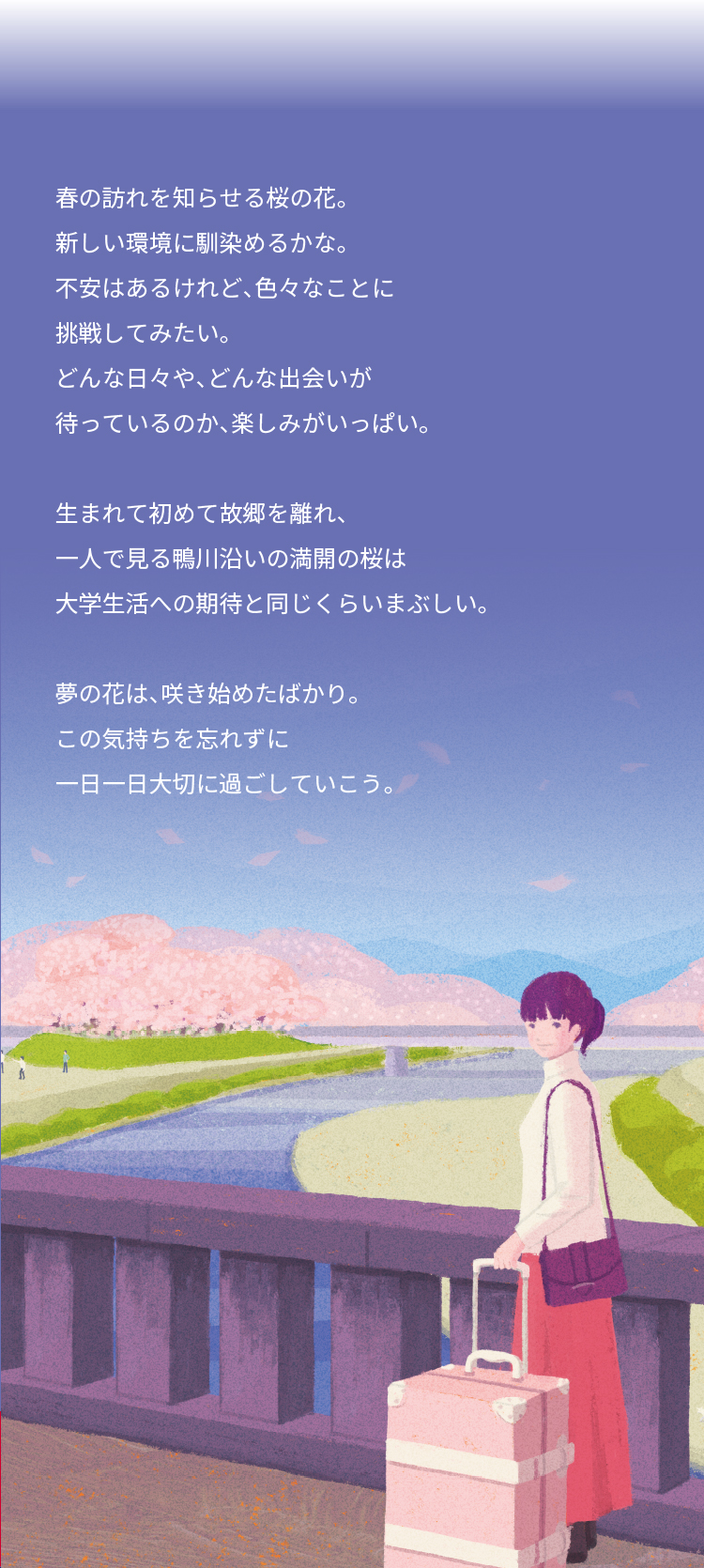 春の訪れを知らせる桜の花。 新しい環境に馴染めるかな。 不安はあるけれど、色々なことに 挑戦してみたい。 どんな日々や、どんな出会いが 待っているのか、楽しみがいっぱい。 生まれて初めて故郷を離れ、 一人で見る鴨川沿いの満開の桜は 大学生活への期待と同じくらいまぶしい。 夢の花は、咲き始めたばかり。 この気持ちを忘れずに 一日一日大切に過ごしていこう。