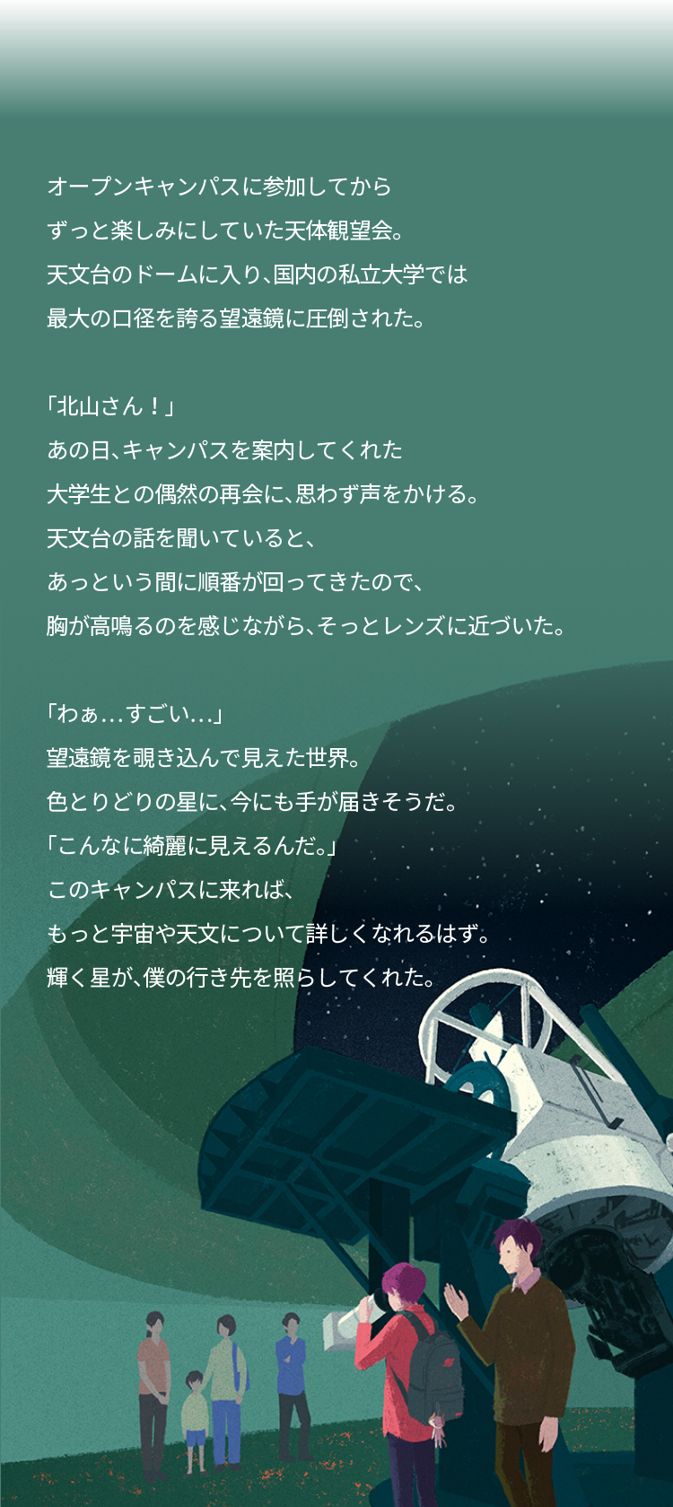 オープンキャンパスに参加してから ずっと楽しみにしていた天体観望会。 天文台のドームに入り、国内の私立大学では 最大の口径を誇る望遠鏡に圧倒された。 「北山さん!」 あの日、キャンパスを案内してくれた 大学生との偶然の再会に、思わず声をかける。 天文台の話を聞いていると、あっという間に順番が回ってきたので、 胸が高鳴るのを感じながら、そっとレンズに近づいた。 「わぁ…すごい…」 望遠鏡を覗き込んで見えた世界。 色とりどりの星に、今にも手が届きそうだ。 「こんなに綺麗に見えるんだ。」 このキャンパスに来れば、 もっと宇宙や天文について詳しくなれるはず。 輝く星が、僕の行き先を照らしてくれた。