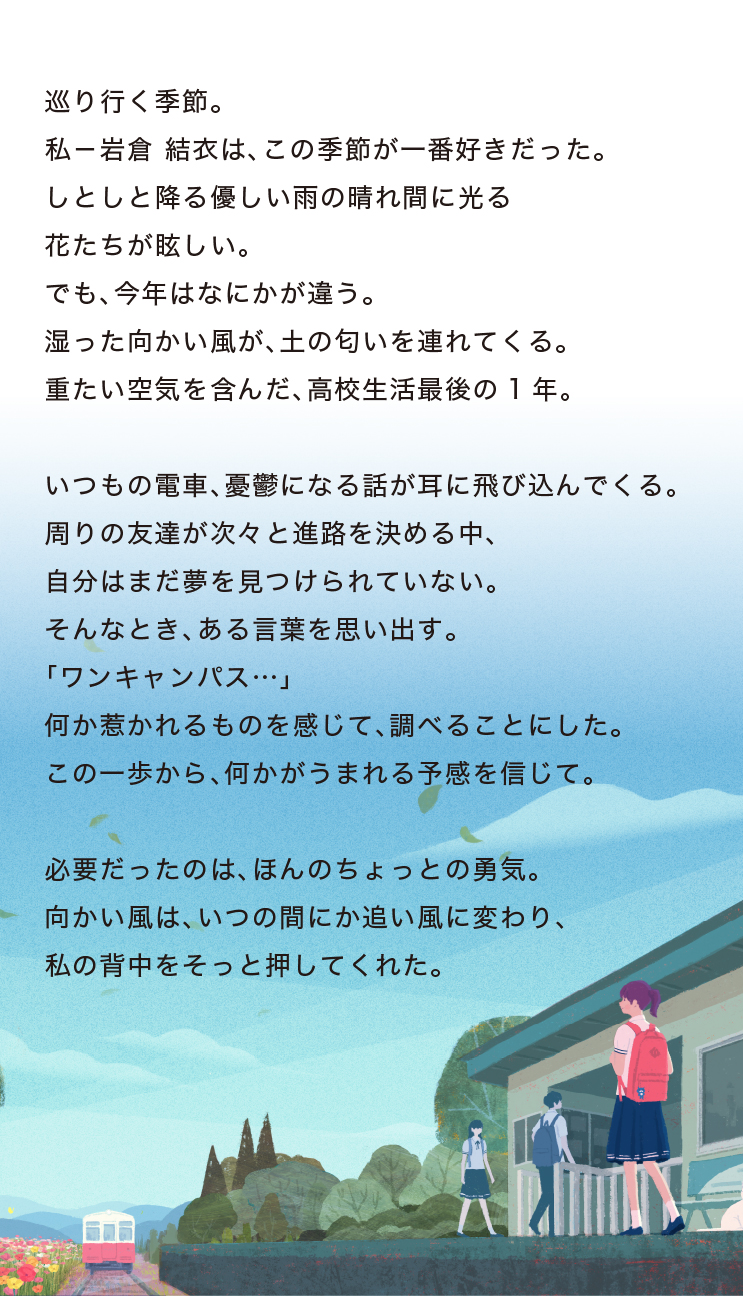 巡り行く季節。私-岩倉 結衣は、この季節が一番好きだった。しとしと降る優しい雨の晴れ間に光る花たちが眩しい。でも、今年はなにかが違う。湿った向かい風が、土の匂いを連れてくる。重たい空気を含んだ、高校生活最後の1年。いつもの電車、憂鬱になる話が耳に飛び込んでくる。周りの友達が次々と進路を決める中、自分はまだ夢を見つけられていない。そんなとき、ある言葉を思い出す。「ワンキャンパス…」何か惹かれるものを感じて、調べることにした。この一歩から、何かがうまれる予感を信じて。必要だったのは、ほんのちょっとの勇気。向かい風は、いつの間にか追い風に変わり、私の背中をそっと押してくれた。