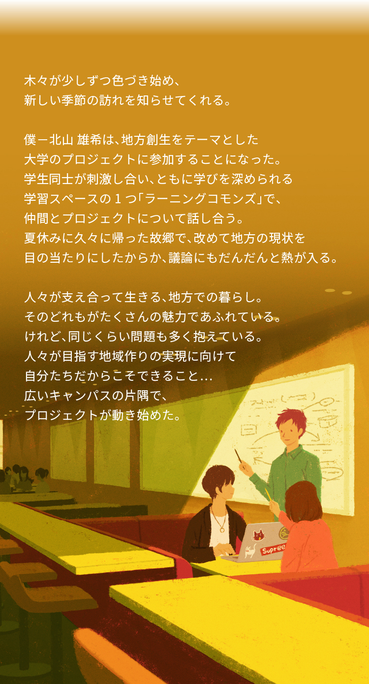 木々が少しずつ色づき始め、 新しい季節の訪れを知らせてくれる。 僕-北山 雄希は、地方創生をテーマとした 大学のプロジェクトに参加することになった。 学生同士が刺激し合い、ともに学びを深められる 学習スペースの1つ「ラーニングコモンズ」で、 仲間とプロジェクトについて話し合う。 夏休みに久々に帰った故郷で、改めて地方の現状を 目の当たりにしたからか、議論にもだんだんと熱が入る。 人々が支え合って生きる、地方での暮らし。 そのどれもがたくさんの魅力であふれている。 けれど、同じくらい問題も多く抱えている。 人々が目指す地域作りの実現に向けて 自分たちだからこそできること… 広いキャンパスの片隅で、 プロジェクトが動き始めた。