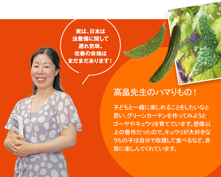 実は、日本は法整備に関して遅れ気味。改善の余地はまだまだあります!高畠先生のハマりもの!子どもと一緒に楽しめることをしたいなと思い、グリーンカーテンを作ってみようとゴーヤやキュウリを育てています。想像以上の豊作だったので、キュウリが大好きなうちの子は自分で収穫して食べるなど、非常に楽しんでくれています。