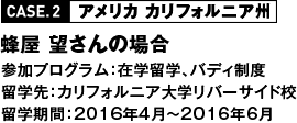 CASE2 アメリカ カリフォルニア州 蜂屋 望さんの場合 参加プログラム：在学留学、バディ制度 留学先：カリフォルニア大学リバーサイド校 留学期間：2016年4月～2016年6月