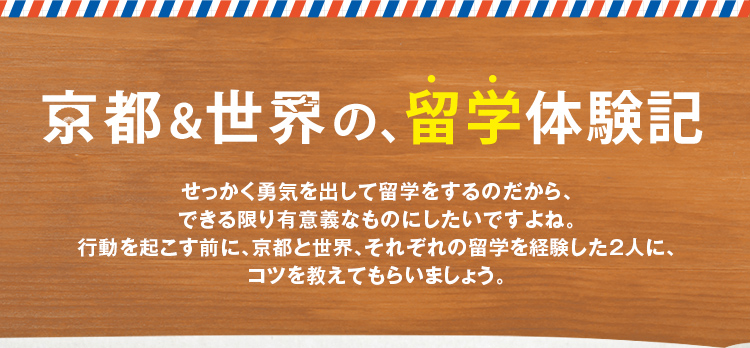 京都&世界、留学体験記 せっかく勇気を出して留学をするのだから、できる限り有意義なものにしたいですよね。行動を起こす前に、京都と世界、それぞれの留学を経験した2人に、コツを教えてもらいましょう。