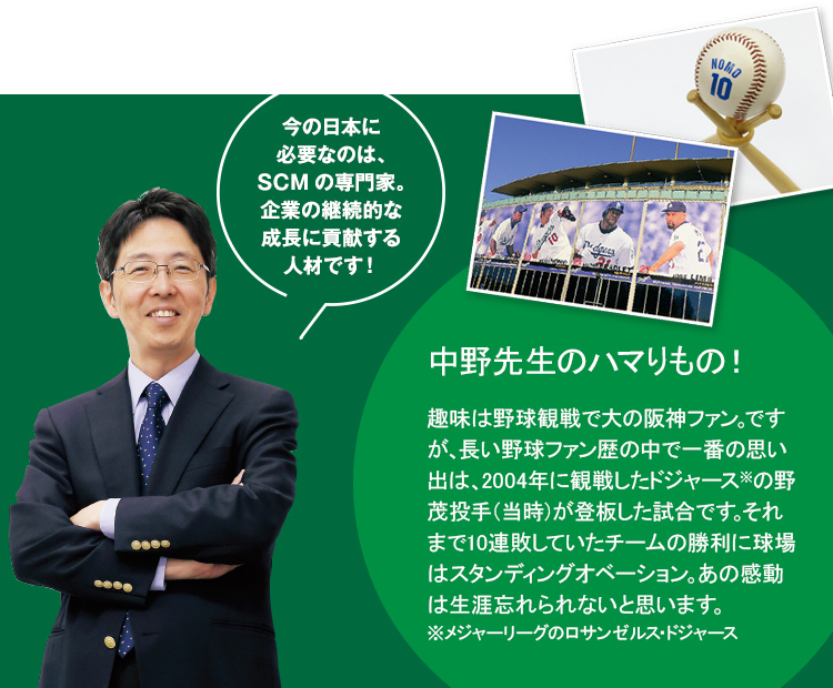 今の日本に必要なのは、SCMの専門家。企業の継続的な成長に貢献する人材です！中野先生のハマりもの！趣味は野球観戦で大の阪神ファン。ですが、長い野球ファン歴の中で一番の思い出は、2004年に観戦したドジャース※の野茂投手（当時）が登板した試合です。それまで10連敗していたチームの勝利に球場はスタンディングオベーション。あの感動は生涯忘れられないと思います。※メジャーリーグのロサンゼルス・ドジャース