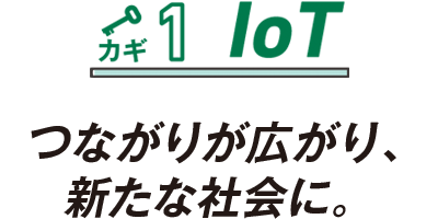 カギ1 IoT つながりが広がり、新たな社会に。