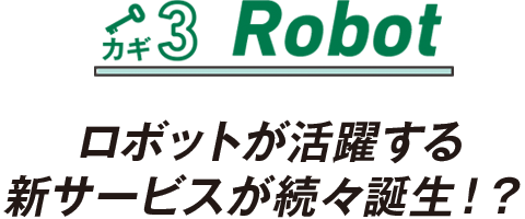 カギ3 Robot ロボットが活躍する新サービスが続々誕生！？