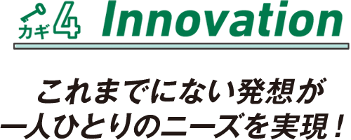 カギ4 Innovation これまでにない発想が一人ひとりのニーズを実現！