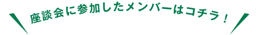 座談会に参加したメンバーはコチラ!