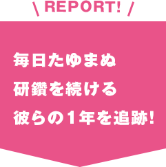 REPORT!毎日たゆまぬ研鑽を続ける彼らの1年を追跡！