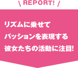 REPORT!リズムに乗せてパッションを表現する彼女たちの活動に注目！