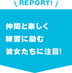 REPORT!仲間と楽しく練習に励む彼女たちに注目！