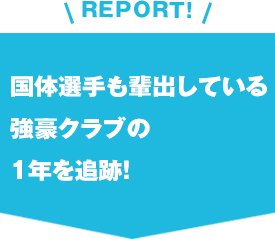 REPORT!国体選手も輩出している強豪クラブの1年を追跡！