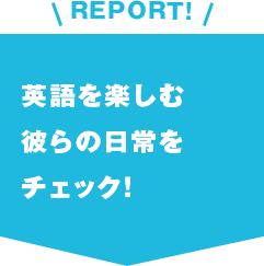 REPORT!英語を楽しむ彼らの日常をチェック！