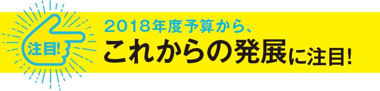 注目！2018年度予算から、これからの発展に注目！