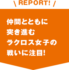 REPORT!仲間とともに突き進むラクロス女子の戦いに注目！