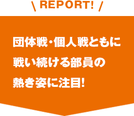 REPORT!団体戦・個人戦ともに戦い続ける部員の熱き姿に注目！