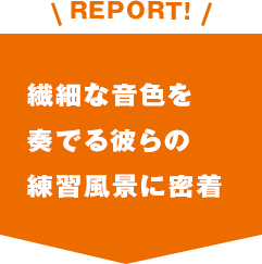 REPORT!繊細な音色を奏でる彼らの練習風景に密着