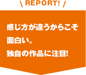 REPORT!感じ方が違うからこそ面白い。独自の作品に注目！