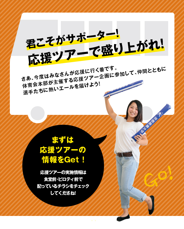 君こそがサポーター！応援ツアーで盛り上がれ！さあ、今度はみなさんが応援に行く番です。体育会本部が主催する応援ツアー企画に参加して、仲間とともに選手たちに熱いエールを届けよう！まずは応援ツアーの情報をGet!応援ツアーの実施情報は食堂前・ピロティ前で配っているチラシをチェックしてくださね！
