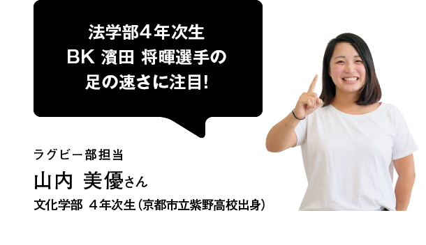 法学部4年次生 BK 濱田 将暉選手の足の速さに注目！ラグビー部担当 山内 美優さん 文化学部 4年次生（京都市立紫野高校出身）