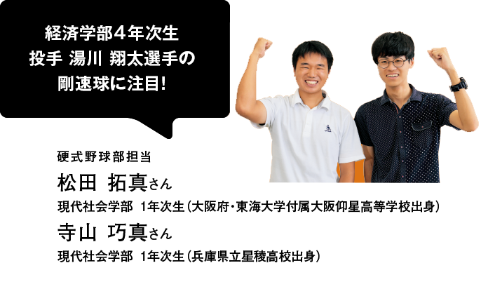 経済学部4年次生 投手 湯川 翔太選手の剛速球に注目！ 硬式野球部担当 松田 拓真さん 現代社会学部 1年次生（大阪府・東海大学付属大阪仰星高等学校出身） 寺山 巧真さん 現代社会学部 1年次生（兵庫県立星稜高校出身）