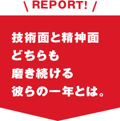 REPORT!技術面と精神面どちらも磨き続ける彼らの一年とは。