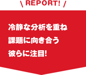 REPORT!冷静な分析を重ね課題に向き合う彼らに注目！