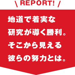 REPORT!地道で着実な研究が導く勝利。そこから見える彼らの努力とは。