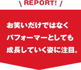 REPORT!お笑いだけではなくパフォーマーとしても成長していく姿に注目。