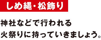 しめ縄・松飾り 神社などで行われる火祭りに持っていきましょう。