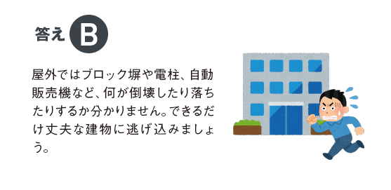 答えB 屋外ではブロック塀や電柱、自動販売機など、何が倒壊したり落ちたりするか分かりません。できるだけ丈夫な建物に逃げ込みましょう。