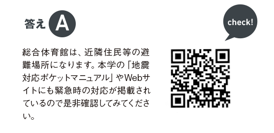 答えA 総合体育館は、近隣住民等の避難場所になります。本学の「地震対応ポケットマニュアル」やWebサイトにも緊急時の対応が掲載されているので是非確認してみてください。