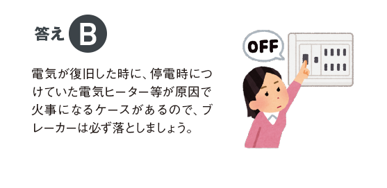 答えB 電気が復旧した時に、停電時につけていた電気ヒーター等が原因で火事になるケースがあるので、ブレーカーは必ず落としましょう。