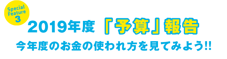 Special Feature 3 2019年度「予算」報告 今年度のお金の使われ方を見てみよう!!