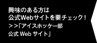 興味のある方は公式Webサイトを要チェック！＞＞「アイスホッケー部公式Webサイト」