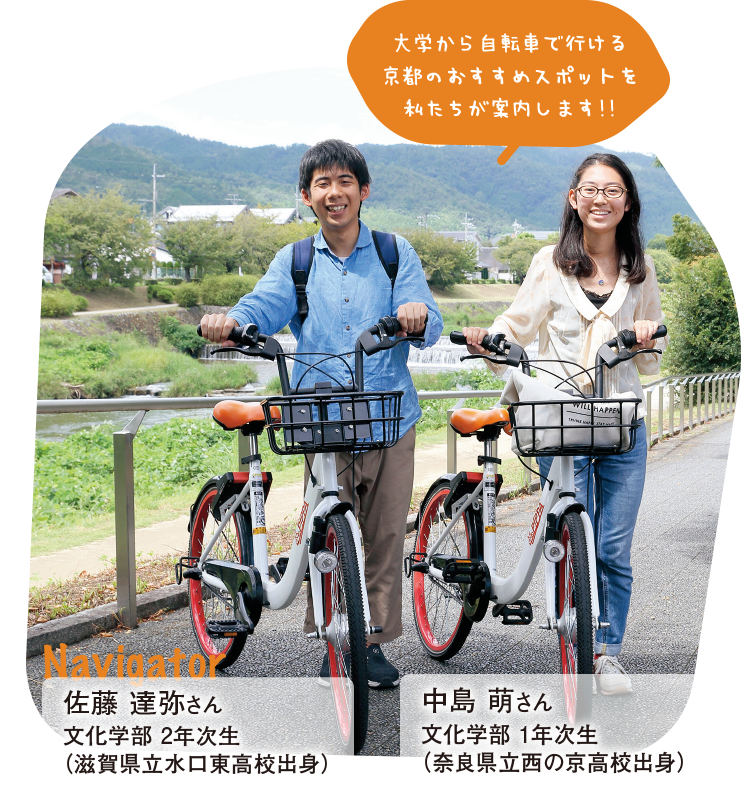 大学から自転車で行ける京都のおすすめスポットを私たちが案内します!!Navigator佐藤 達弥さん 文化学部 2年次生（滋賀県立水口東高校出身） 中島 萌さん 文化学部 1年次生（奈良県立西の京高校出身）