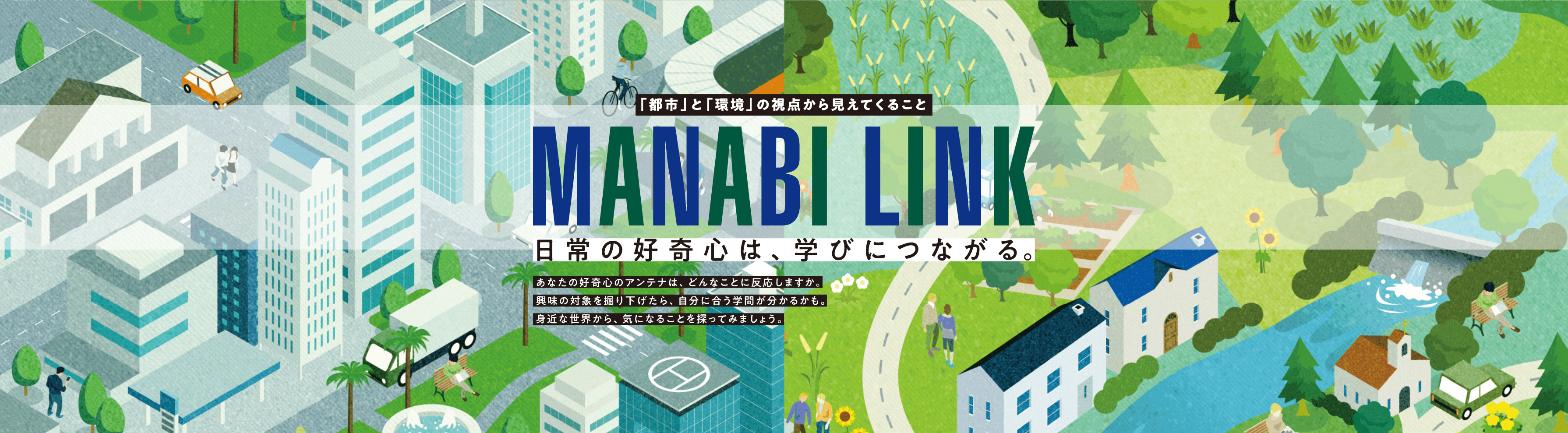 「都市」と「環境」の視点から見えてくること【MANABI LINK】～日常の好奇心は、学びにつながる～ あなたの好奇心のアンテナは、どんなことに反応しますか。興味の対象を掘り下げたら、自分に合う学問が分かるかも。身近な世界から、気になることを探ってみましょう。