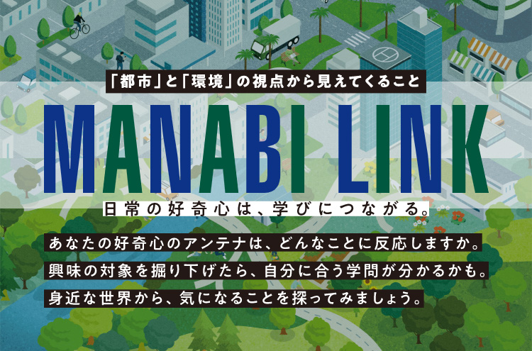 「都市」と「環境」の視点から見えてくること【MANABI LINK】～日常の好奇心は、学びにつながる～ あなたの好奇心のアンテナは、どんなことに反応しますか。興味の対象を掘り下げたら、自分に合う学問が分かるかも。身近な世界から、気になることを探ってみましょう。